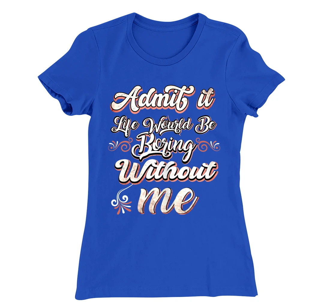 Funny Saying, Admit It Life Would Be Boring Without Me T-Shirt, Women T-Shirt